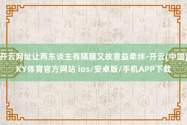开云网址让两东谈主有隔膜又故意益牵绊-开云(中国)KY体育官方网站 ios/安卓版/手机APP下载