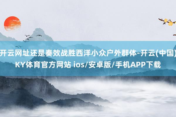 开云网址还是奏效战胜西洋小众户外群体-开云(中国)KY体育官方网站 ios/安卓版/手机APP下载