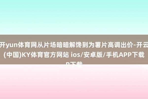 开yun体育网从片场暗暗解馋到为薯片高调出价-开云(中国)KY体育官方网站 ios/安卓版/手机APP下载