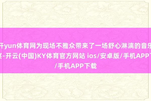 开yun体育网为现场不雅众带来了一场舒心淋漓的音乐盛宴-开云(中国)KY体育官方网站 ios/安卓版/手机APP下载