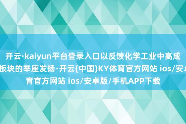 开云·kaiyun平台登录入口以反馈化学工业中高成长性与高技能含量板块的举座发扬-开云(中国)KY体育官方网站 ios/安卓版/手机APP下载