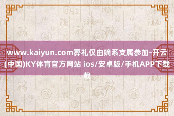 www.kaiyun.com葬礼仅由嫡系支属参加-开云(中国)KY体育官方网站 ios/安卓版/手机APP下载