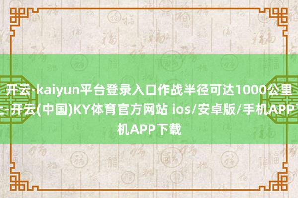 开云·kaiyun平台登录入口作战半径可达1000公里以上-开云(中国)KY体育官方网站 ios/安卓版/手机APP下载
