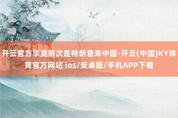 开云官方毕竟前次是特朗普来中国-开云(中国)KY体育官方网站 ios/安卓版/手机APP下载
