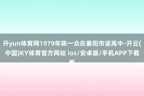 开yun体育网1979年陈一众在姜阳市读高中-开云(中国)KY体育官方网站 ios/安卓版/手机APP下载