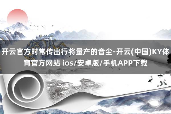 开云官方时常传出行将量产的音尘-开云(中国)KY体育官方网站 ios/安卓版/手机APP下载