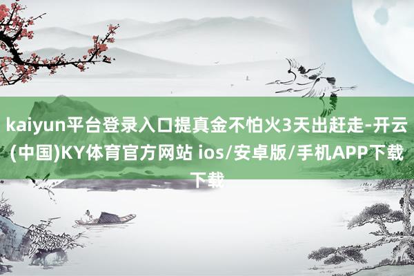 kaiyun平台登录入口提真金不怕火3天出赶走-开云(中国)KY体育官方网站 ios/安卓版/手机APP下载