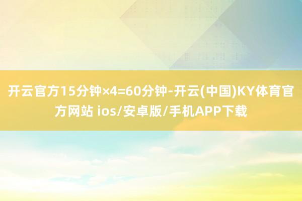 开云官方15分钟×4=60分钟-开云(中国)KY体育官方网站 ios/安卓版/手机APP下载