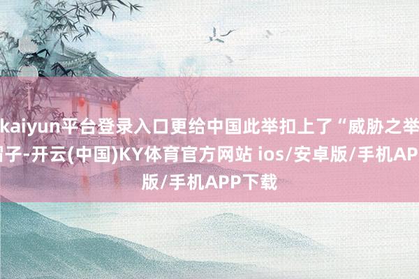 kaiyun平台登录入口更给中国此举扣上了“威胁之举”的帽子-开云(中国)KY体育官方网站 ios/安卓版/手机APP下载