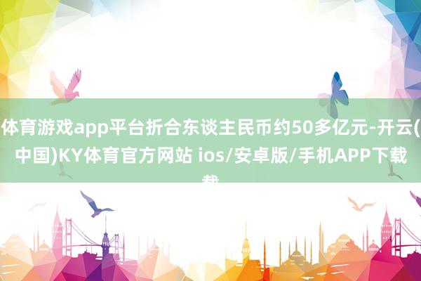 体育游戏app平台折合东谈主民币约50多亿元-开云(中国)KY体育官方网站 ios/安卓版/手机APP下载