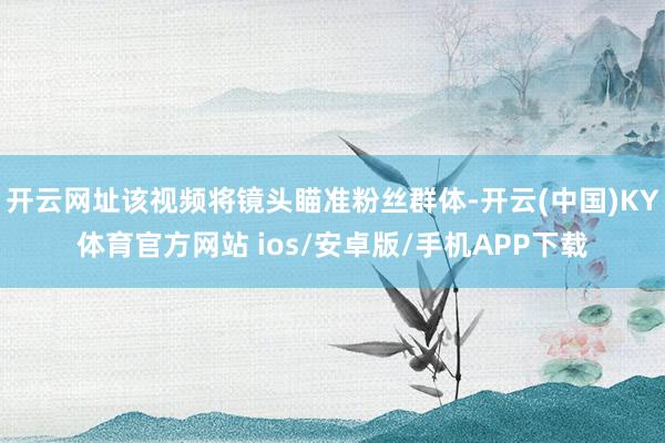 开云网址该视频将镜头瞄准粉丝群体-开云(中国)KY体育官方网站 ios/安卓版/手机APP下载
