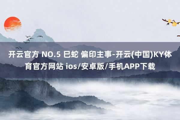开云官方 NO.5 巳蛇 偏印主事-开云(中国)KY体育官方网站 ios/安卓版/手机APP下载