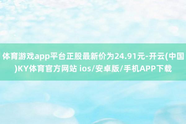 体育游戏app平台正股最新价为24.91元-开云(中国)KY体育官方网站 ios/安卓版/手机APP下载
