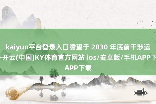 kaiyun平台登录入口瞻望于 2030 年底前干涉运营-开云(中国)KY体育官方网站 ios/安卓版/手机APP下载