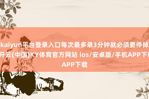 kaiyun平台登录入口每次最多录3分钟就必须要停掉-开云(中国)KY体育官方网站 ios/安卓版/手机APP下载