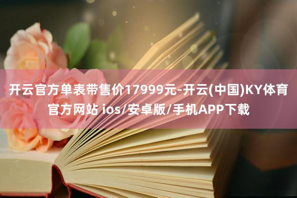 开云官方单表带售价17999元-开云(中国)KY体育官方网站 ios/安卓版/手机APP下载