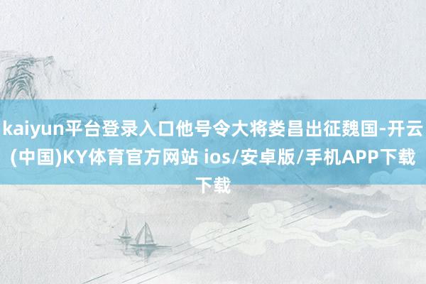 kaiyun平台登录入口他号令大将娄昌出征魏国-开云(中国)KY体育官方网站 ios/安卓版/手机APP下载