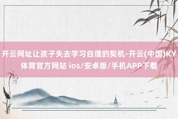 开云网址让孩子失去学习自理的契机-开云(中国)KY体育官方网站 ios/安卓版/手机APP下载