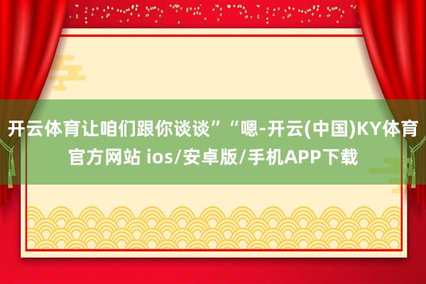 开云体育让咱们跟你谈谈”“嗯-开云(中国)KY体育官方网站 ios/安卓版/手机APP下载