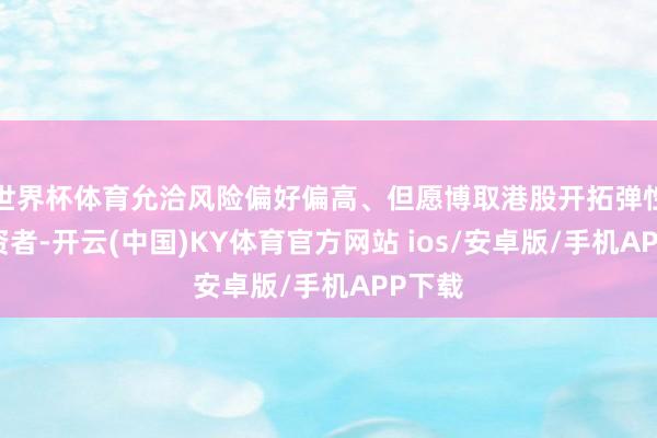 世界杯体育允洽风险偏好偏高、但愿博取港股开拓弹性的投资者-开云(中国)KY体育官方网站 ios/安卓版/手机APP下载