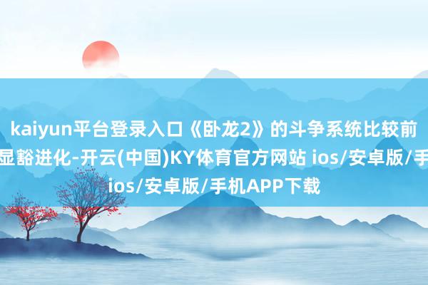 kaiyun平台登录入口《卧龙2》的斗争系统比较前作似乎有了显豁进化-开云(中国)KY体育官方网站 ios/安卓版/手机APP下载