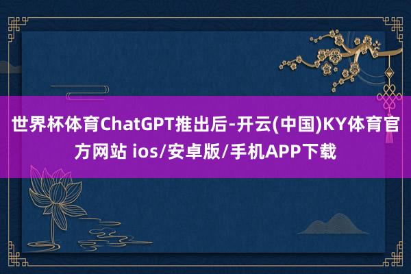 世界杯体育ChatGPT推出后-开云(中国)KY体育官方网站 ios/安卓版/手机APP下载
