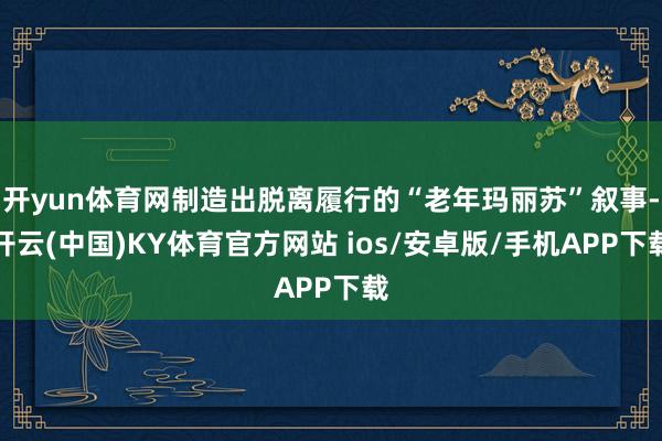 开yun体育网制造出脱离履行的“老年玛丽苏”叙事-开云(中国)KY体育官方网站 ios/安卓版/手机APP下载