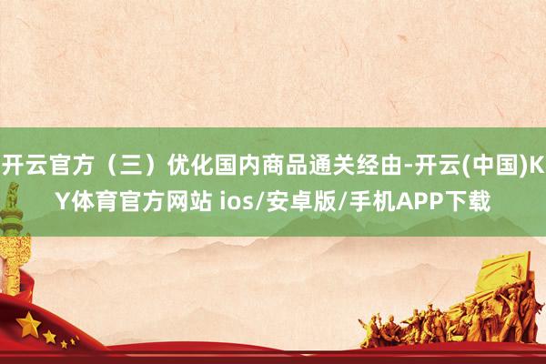 开云官方(三)优化国内商品通关经由-开云(中国)KY体育官方网站 ios/安卓版/手机APP下载