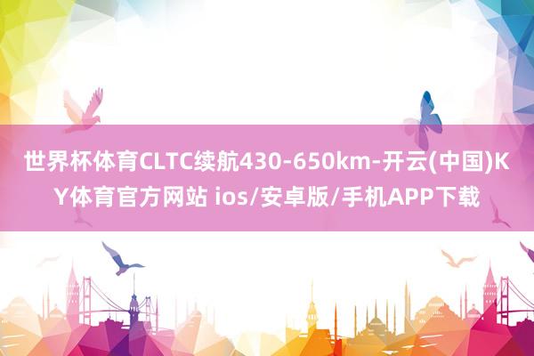 世界杯体育CLTC续航430-650km-开云(中国)KY体育官方网站 ios/安卓版/手机APP下载