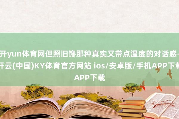 开yun体育网但照旧馋那种真实又带点温度的对话感-开云(中国)KY体育官方网站 ios/安卓版/手机APP下载