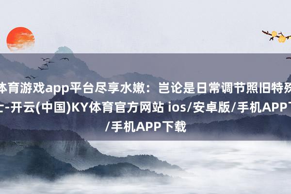 体育游戏app平台尽享水嫩:岂论是日常调节照旧特殊护士-开云(中国)KY体育官方网站 ios/安卓版/手机APP下载