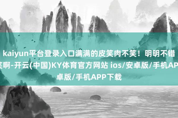kaiyun平台登录入口满满的皮笑肉不笑!明明不错好可笑啊-开云(中国)KY体育官方网站 ios/安卓版/手机APP下载
