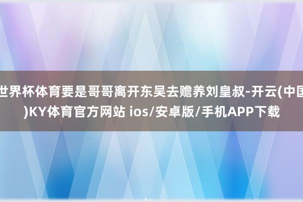 世界杯体育要是哥哥离开东吴去赡养刘皇叔-开云(中国)KY体育官方网站 ios/安卓版/手机APP下载