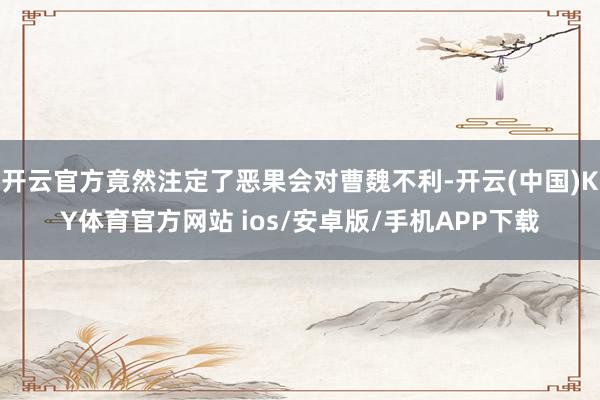 开云官方竟然注定了恶果会对曹魏不利-开云(中国)KY体育官方网站 ios/安卓版/手机APP下载