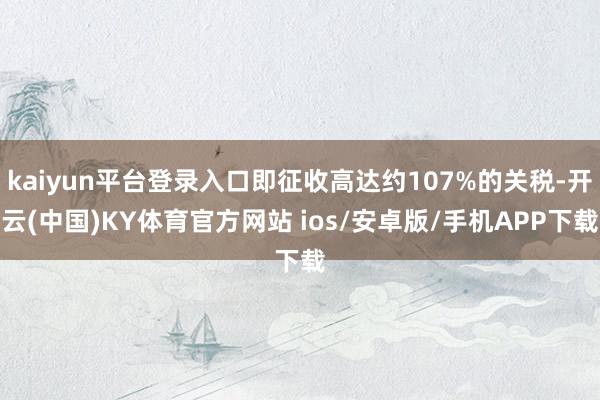 kaiyun平台登录入口即征收高达约107%的关税-开云(中国)KY体育官方网站 ios/安卓版/手机APP下载