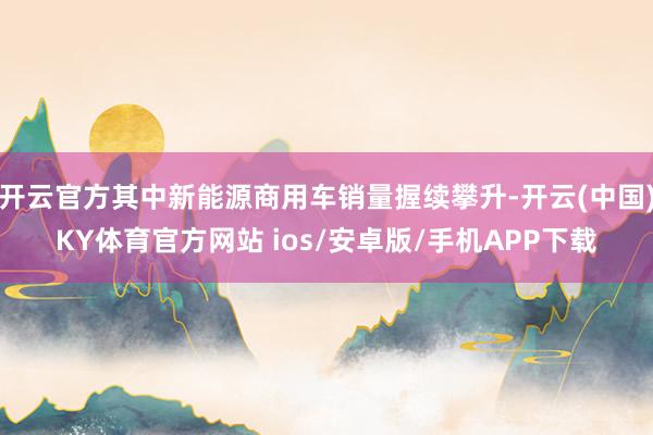 开云官方其中新能源商用车销量握续攀升-开云(中国)KY体育官方网站 ios/安卓版/手机APP下载