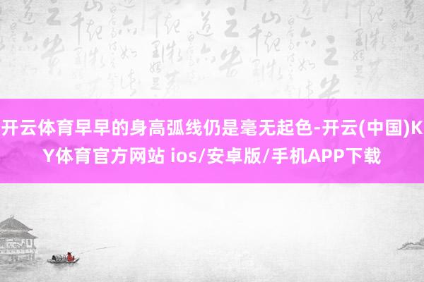 开云体育早早的身高弧线仍是毫无起色-开云(中国)KY体育官方网站 ios/安卓版/手机APP下载