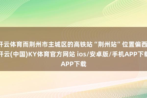 开云体育而荆州市主城区的高铁站“荆州站”位置偏西-开云(中国)KY体育官方网站 ios/安卓版/手机APP下载