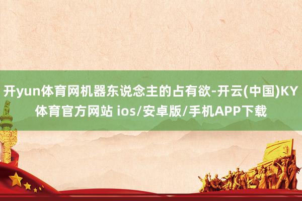 开yun体育网机器东说念主的占有欲-开云(中国)KY体育官方网站 ios/安卓版/手机APP下载