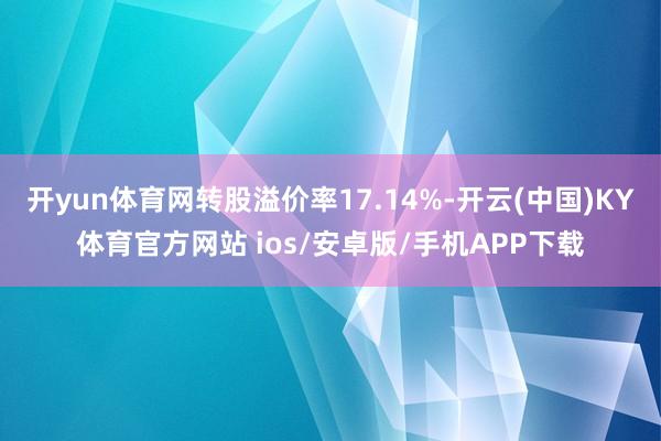 开yun体育网转股溢价率17.14%-开云(中国)KY体育官方网站 ios/安卓版/手机APP下载