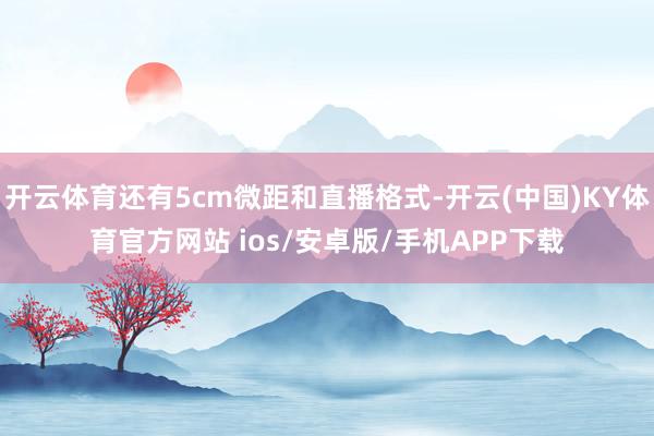 开云体育还有5cm微距和直播格式-开云(中国)KY体育官方网站 ios/安卓版/手机APP下载