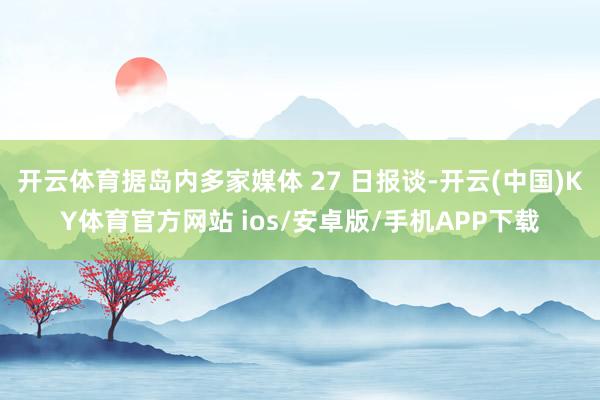 开云体育据岛内多家媒体 27 日报谈-开云(中国)KY体育官方网站 ios/安卓版/手机APP下载