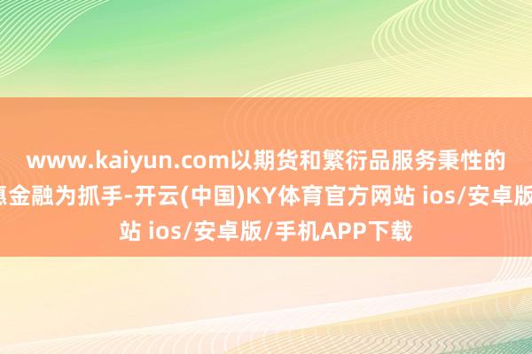 www.kaiyun.com以期货和繁衍品服务秉性的绿色金融、普惠金融为抓手-开云(中国)KY体育官方网站 ios/安卓版/手机APP下载