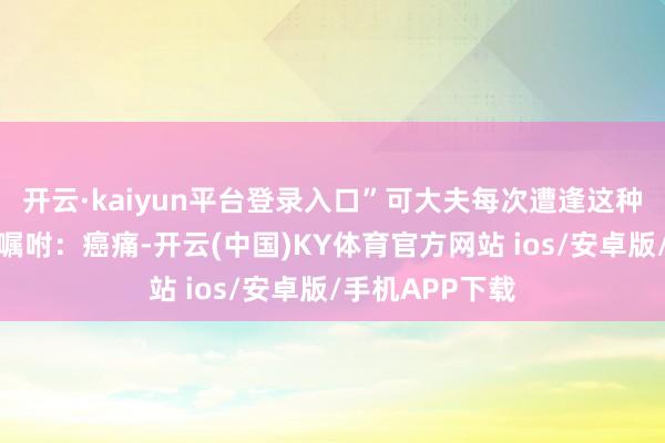 开云·kaiyun平台登录入口”可大夫每次遭逢这种情况都会反复嘱咐：癌痛-开云(中国)KY体育官方网站 ios/安卓版/手机APP下载