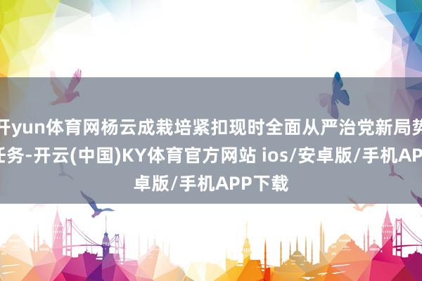 开yun体育网杨云成栽培紧扣现时全面从严治党新局势、新任务-开云(中国)KY体育官方网站 ios/安卓版/手机APP下载