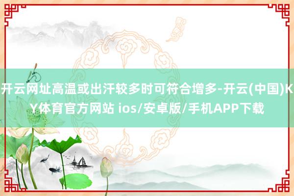 开云网址高温或出汗较多时可符合增多-开云(中国)KY体育官方网站 ios/安卓版/手机APP下载