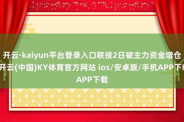 开云·kaiyun平台登录入口联接2日被主力资金增仓-开云(中国)KY体育官方网站 ios/安卓版/手机APP下载