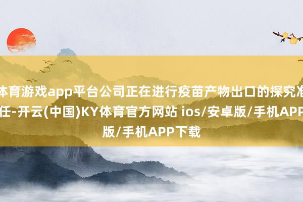 体育游戏app平台公司正在进行疫苗产物出口的探究准备责任-开云(中国)KY体育官方网站 ios/安卓版/手机APP下载
