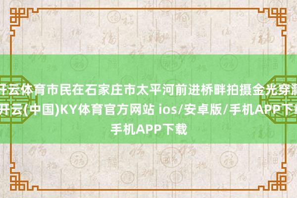 开云体育市民在石家庄市太平河前进桥畔拍摄金光穿洞-开云(中国)KY体育官方网站 ios/安卓版/手机APP下载