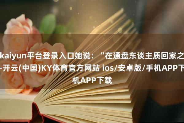 kaiyun平台登录入口她说：“在通盘东谈主质回家之前-开云(中国)KY体育官方网站 ios/安卓版/手机APP下载